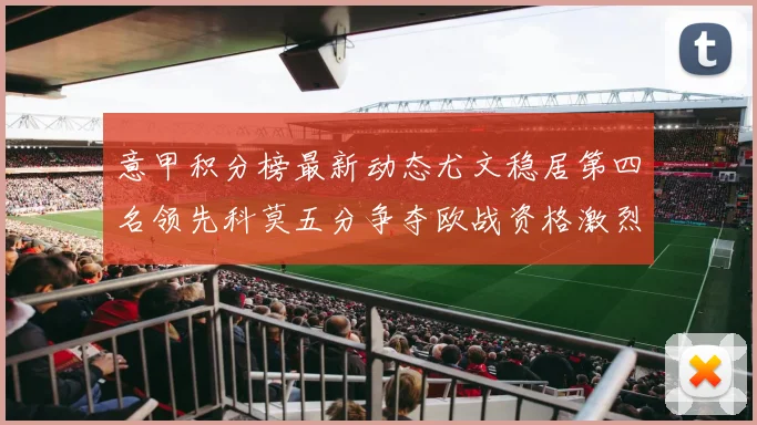 意甲积分榜最新动态尤文稳居第四名领先科莫五分争夺欧战资格激烈