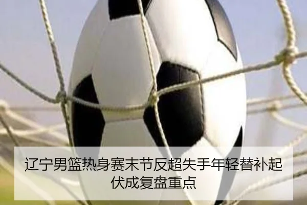 辽宁男篮热身赛末节反超失手年轻替补起伏成复盘重点